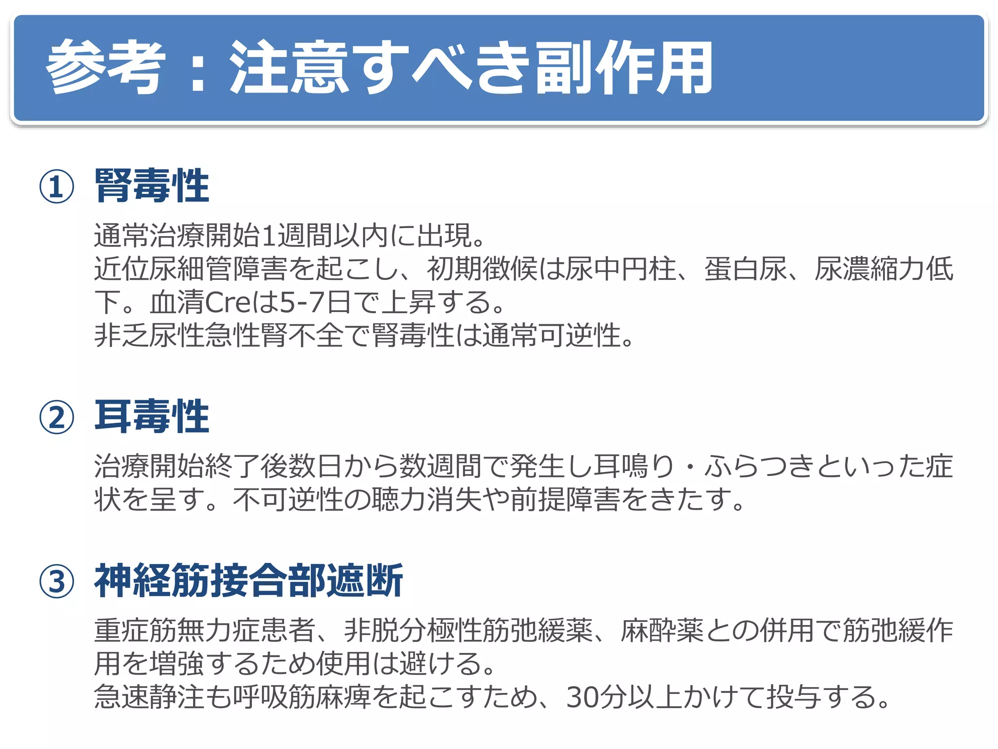 参考：注意すべき副作用
① 腎毒性
通常治療開始1週間以内に出現。
近位尿細管障害を起こし、初期徴候は尿中円柱、蛋白尿、尿濃縮力低
下。血清Creは5-7日で上昇する。
非乏尿性急性腎不全で腎毒性は通常可逆性。
② 耳毒性
治療開始終了後数日から数週間で発生し耳鳴り・ふらつきといった症
状を呈す。不可逆性の聴力消失や前提障害をきたす。
③ 神経筋接合部遮断
重症筋無力症患者、非脱分極性筋弛緩薬、麻酔薬との併用で筋弛緩作
用を増強するため使用は避ける。
急速静注も呼吸筋麻痺を起こすため、30分以上かけて投与する。
 