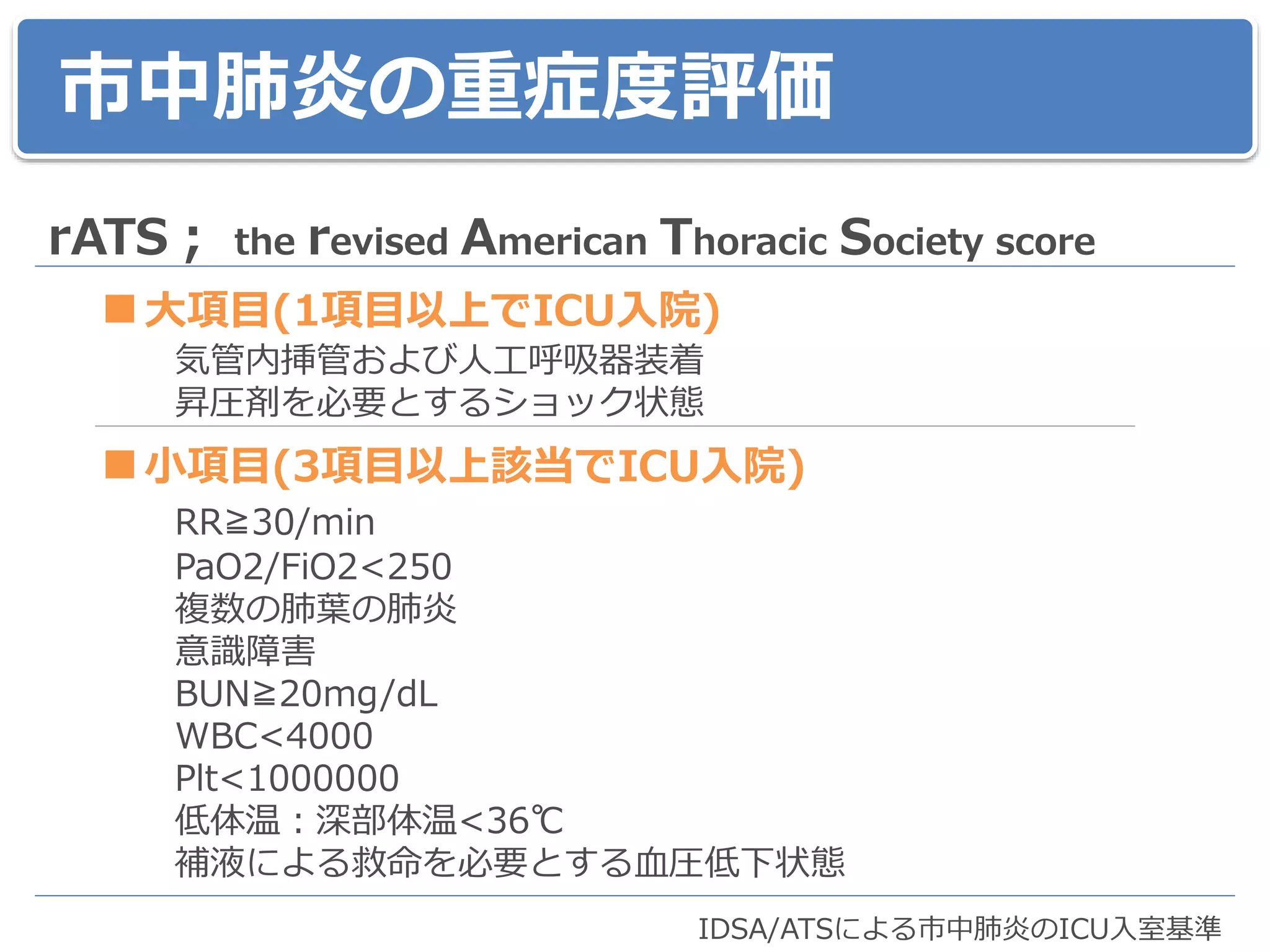 市中肺炎の重症度評価
rATS； the revised American Thoracic Society score
■大項目(1項目以上でICU入院)
気管内挿管および人工呼吸器装着
昇圧剤を必要とするショック状態
■小項目(3項目以上該当でICU入院)
RR≧30/min
PaO2/FiO2<250
複数の肺葉の肺炎
意識障害
BUN≧20mg/dL
WBC<4000
Plt<1000000
低体温：深部体温<36℃
補液による救命を必要とする血圧低下状態
IDSA/ATSによる市中肺炎のICU入室基準
 