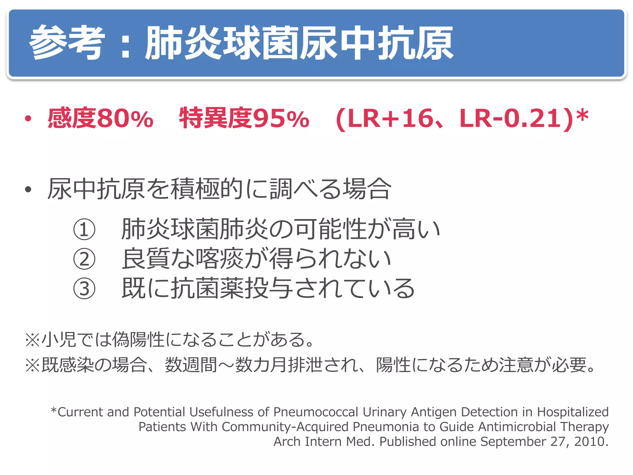 参考：肺炎球菌尿中抗原
• 感度80% 特異度95% (LR+16、LR-0.21)*
• 尿中抗原を積極的に調べる場合
① 肺炎球菌肺炎の可能性が高い
② 良質な喀痰が得られない
③ 既に抗菌薬投与されている
※小児では偽陽性になることがある。
※既感染の場合、数週間～数カ月排泄され、陽性になるため注意が必要。
*Current and Potential Usefulness of Pneumococcal Urinary Antigen Detection in Hospitalized
Patients With Community-Acquired Pneumonia to Guide Antimicrobial Therapy
Arch Intern Med. Published online September 27, 2010.
 