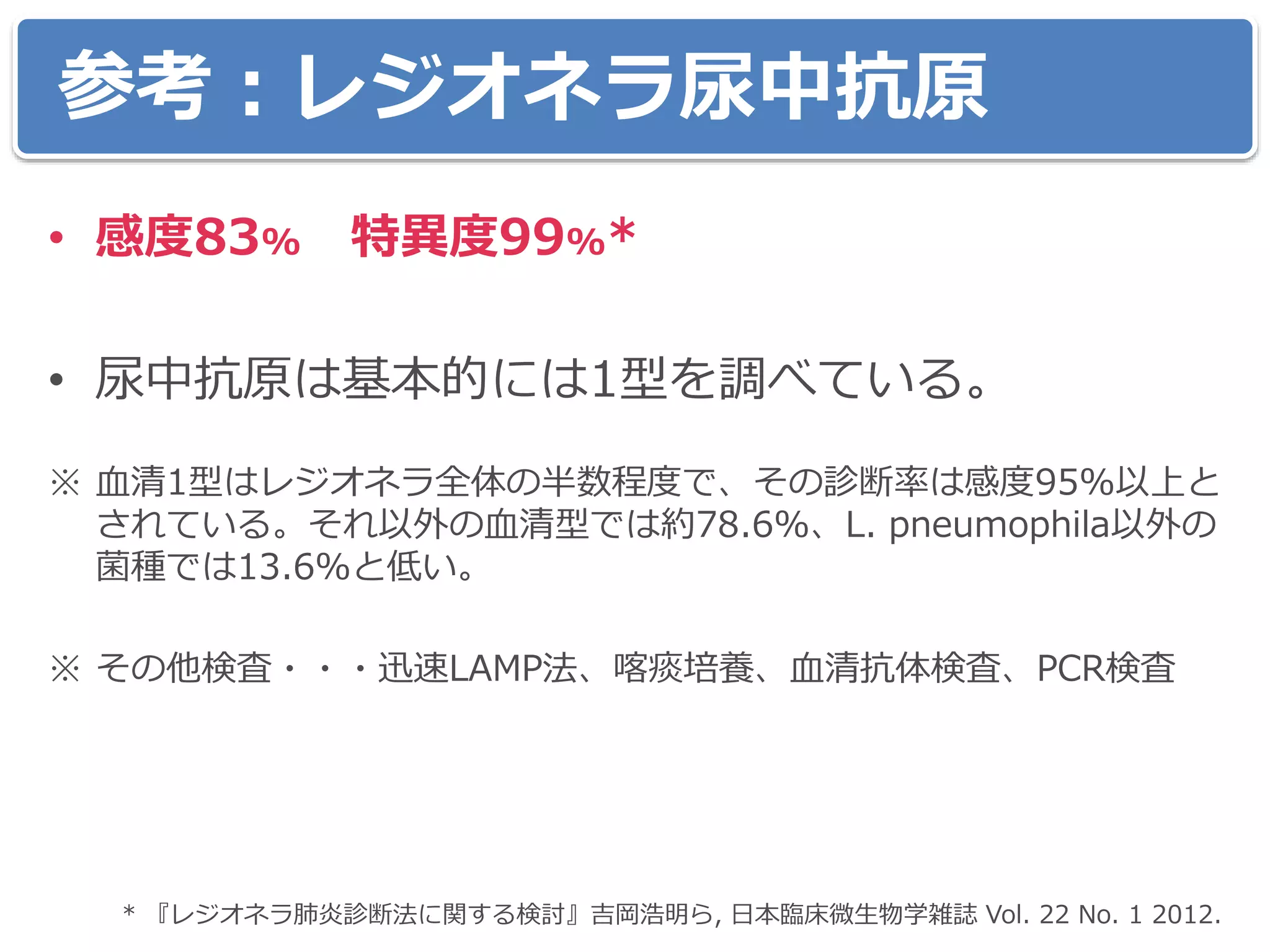 参考：レジオネラ尿中抗原
• 感度83% 特異度99%*
• 尿中抗原は基本的には1型を調べている。
※ 血清1型はレジオネラ全体の半数程度で、その診断率は感度95%以上と
されている。それ以外の血清型では約78.6%、L. pneumophila以外の
菌種では13.6%と低い。
※ その他検査・・・迅速LAMP法、喀痰培養、血清抗体検査、PCR検査
* 『レジオネラ肺炎診断法に関する検討』吉岡浩明ら, 日本臨床微生物学雑誌 Vol. 22 No. 1 2012.
 