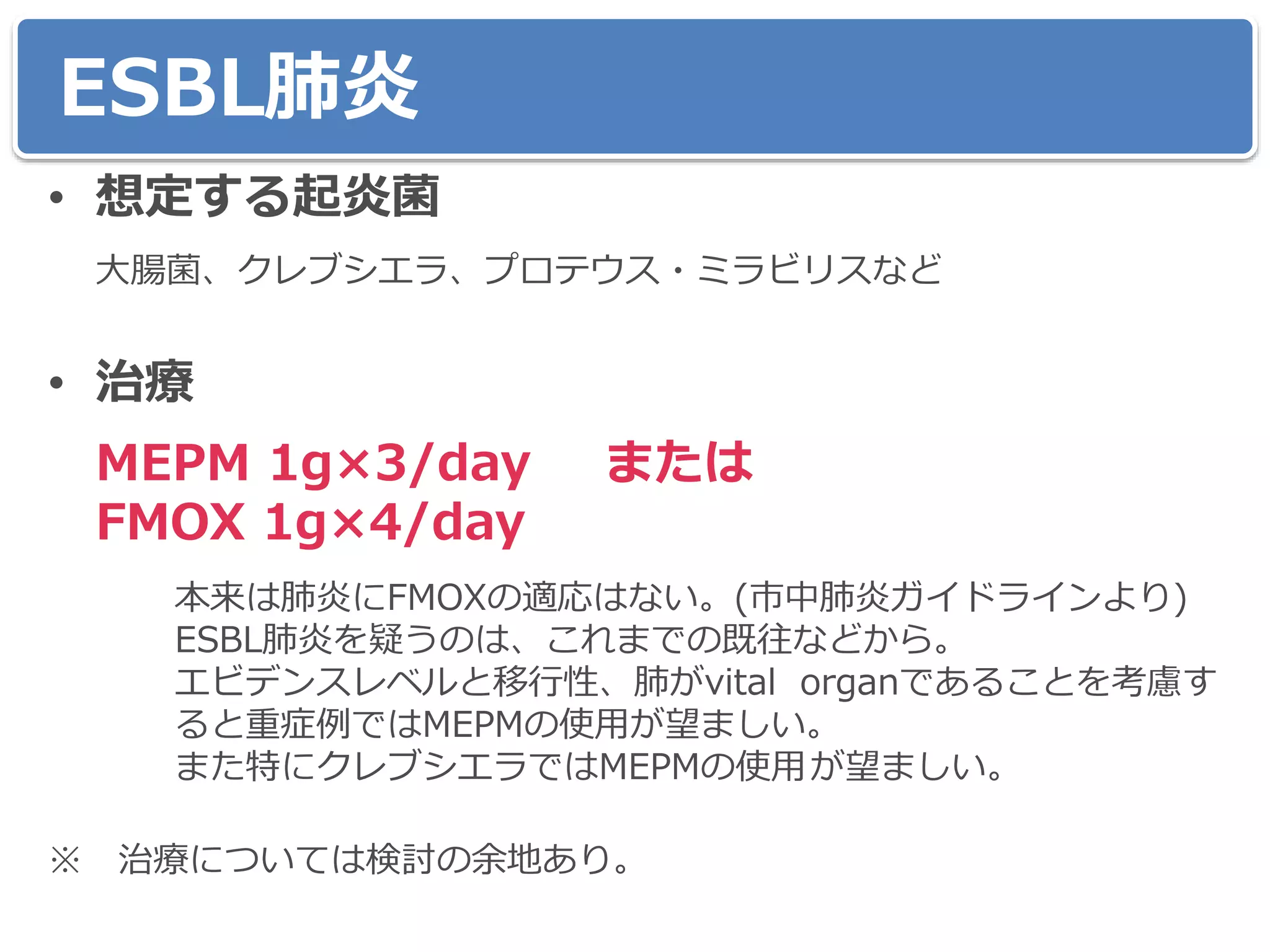 ESBL肺炎
• 想定する起炎菌
大腸菌、クレブシエラ、プロテウス・ミラビリスなど
• 治療
MEPM 1g×3/day または
FMOX 1g×4/day
本来は肺炎にFMOXの適応はない。(市中肺炎ガイドラインより)
ESBL肺炎を疑うのは、これまでの既往などから。
エビデンスレベルと移行性、肺がvital organであることを考慮す
ると重症例ではMEPMの使用が望ましい。
また特にクレブシエラではMEPMの使用が望ましい。
※ 治療については検討の余地あり。
 
