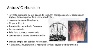 Antraz/ Carbunculo
• Infecção profunda de um grupo de folículos contíguos que, separados por
septos, drenam por orifícios independentes.
• Invade a derme e hipoderme
• Staph. + Strept
• Tumefação castanhada Dolorosa
• Pús amarelado.
• Pele dura rodeada de vesícula
• Locais: Nuca, dorso, dorso das mão
• Excisão ampla dos tecidos necrosados;
• P. Cristalina/ Flucloxacilina, melhoria clinica seguido de Eritromicina
 
