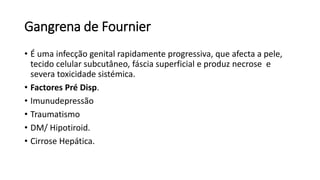 Gangrena de Fournier
• É uma infecção genital rapidamente progressiva, que afecta a pele,
tecido celular subcutâneo, fáscia superficial e produz necrose e
severa toxicidade sistémica.
• Factores Pré Disp.
• Imunudepressão
• Traumatismo
• DM/ Hipotiroid.
• Cirrose Hepática.
 