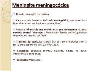 Meningite meningocócicaMeningite meningocócica
 Tipo de meningite bacteriana.
 Causada pela bactéria Neisseria meningiditis, que apresenta
tipos diferentes, conhecidos como A, B e C.
 Provoca inflamação nas membranas que revestem o sistema
nervoso central (meninges). Pode causar lesões do SNC, gerando
sequelas, ou mesmo ser fatal.
 Transmissão: gotículas (aerossóis) de saliva liberados com a
tosse e/ou espirro de pessoas infectadas.
 Sintomas: confusão mental, náuseas, rigidez na nuca,
intolerância a sons altos.
 Prevenção: Vacinação.
 