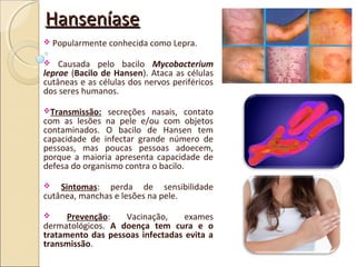 HanseníaseHanseníase
 Popularmente conhecida como Lepra.
 Causada pelo bacilo Mycobacterium
leprae (Bacilo de Hansen). Ataca as células
cutâneas e as células dos nervos periféricos
dos seres humanos.
Transmissão: secreções nasais, contato
com as lesões na pele e/ou com objetos
contaminados. O bacilo de Hansen tem
capacidade de infectar grande número de
pessoas, mas poucas pessoas adoecem,
porque a maioria apresenta capacidade de
defesa do organismo contra o bacilo.
 Sintomas: perda de sensibilidade
cutânea, manchas e lesões na pele.
 Prevenção: Vacinação, exames
dermatológicos. A doença tem cura e o
tratamento das pessoas infectadas evita a
transmissão.
 