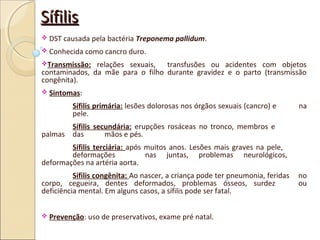 SífilisSífilis
 DST causada pela bactéria Treponema pallidum.
 Conhecida como cancro duro.
Transmissão: relações sexuais, transfusões ou acidentes com objetos
contaminados, da mãe para o filho durante gravidez e o parto (transmissão
congênita).
 Sintomas:
Sífilis primária: lesões dolorosas nos órgãos sexuais (cancro) e na
pele.
Sífilis secundária: erupções rosáceas no tronco, membros e
palmas das mãos e pés.
Sífilis terciária: após muitos anos. Lesões mais graves na pele,
deformações nas juntas, problemas neurológicos,
deformações na artéria aorta.
Sífilis congênita: Ao nascer, a criança pode ter pneumonia, feridas no
corpo, cegueira, dentes deformados, problemas ósseos, surdez ou
deficiência mental. Em alguns casos, a sífilis pode ser fatal.
 Prevenção: uso de preservativos, exame pré natal.
 