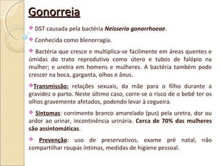 GonorreiaGonorreia
 DST causada pela bactéria Neisseria gonorrhoeae.
 Conhecida como blenorragia.
 Bactéria que cresce e multiplica-se facilmente em áreas quentes e
úmidas do trato reprodutivo como útero e tubos de falópio na
mulher; e uretra em homens e mulheres. A bactéria também pode
crescer na boca, garganta, olhos e ânus.
Transmissão: relações sexuais, da mãe para o filho durante a
gravidez o parto. Neste último caso, corre-se o risco de o bebê ter os
olhos gravemente afetados, podendo levar à cegueira.
 Sintomas: corrimento branco amarelado (pus) pela uretra, dor ou
ardor ao urinar, incontinência urinária. Cerca de 70% das mulheres
são assintomáticas.
 Prevenção: uso de preservativos, exame pré natal, não
compartilhar roupas íntimas, medidas de higiene pessoal.
 