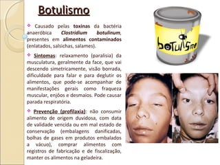 BotulismoBotulismo
 Causado pelas toxinas da bactéria
anaeróbica Clostridium botulinum,
presentes em alimentos contaminados
(enlatados, salsichas, salames).
 Sintomas: relaxamento (paralisia) da
musculatura, geralmente da face, que vai
descendo simetricamente, visão borrada,
dificuldade para falar e para deglutir os
alimentos, que pode-se acompanhar de
manifestações gerais como fraqueza
muscular, enjôos e desmaios. Pode causar
parada respiratória.
 Prevenção (profilaxia): não consumir
alimento de origem duvidosa, com data
de validade vencida ou em mal estado de
conservação (embalagens danificadas,
bolhas de gases em produtos embalados
a vácuo), comprar alimentos com
registros de fabricação e de fiscalização,
manter os alimentos na geladeira.
 