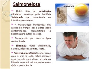 SalmoneloseSalmonelose
 Outro tipo de intoxicação
alimentar causado pela bactéria
Salmonella sp, encontrada no
intestino dos animais.
 A manipulação inadequada das
carnes de frango, boi e porco pode
contaminá-las, transmitindo a
bactéria para outras pessoas.
 Transmissão por ovos e água
contaminada.
 Sintomas: dores abdominais,
diarreia, náuseas, vômito, febre.
 Prevenção (profilaxia): evitar carne
crua ou mal passada, beber somente
água tratada com cloro, fervida ou
filtrada, consumir alimentos frescos e
de boa procedência.
 