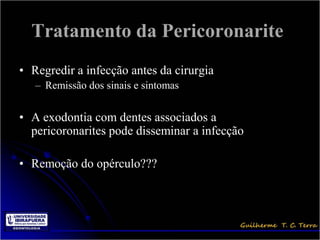 Tratamento da Pericoronarite
• Regredir a infecção antes da cirurgia
   – Remissão dos sinais e sintomas


• A exodontia com dentes associados a
  pericoronarites pode disseminar a infecção

• Remoção do opérculo???
 