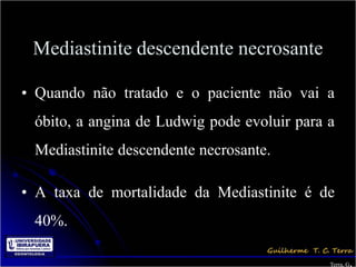 Mediastinite descendente necrosante

• Quando não tratado e o paciente não vai a
 óbito, a angina de Ludwig pode evoluir para a
 Mediastinite descendente necrosante.

• A taxa de mortalidade da Mediastinite é de
 40%.

                                                    .
                                             Terra, G
 