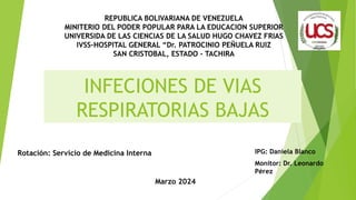 INFECIONES DE VIAS
RESPIRATORIAS BAJAS
IPG: Daniela Blanco
Monitor: Dr. Leonardo
Pérez
REPUBLICA BOLIVARIANA DE VENEZUELA
MINITERIO DEL PODER POPULAR PARA LA EDUCACION SUPERIOR
UNIVERSIDA DE LAS CIENCIAS DE LA SALUD HUGO CHAVEZ FRIAS
IVSS-HOSPITAL GENERAL “Dr. PATROCINIO PEÑUELA RUIZ
SAN CRISTOBAL, ESTADO - TACHIRA
Rotación: Servicio de Medicina Interna
Marzo 2024
 