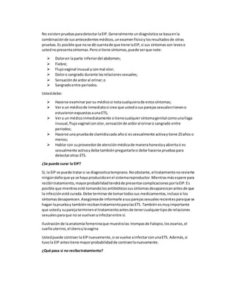 No existenpruebasparadetectarlaEIP.Generalmente undiagnósticose basaenla
combinaciónde susantecedentesmédicos,unexamenfísicoylosresultadosde otras
pruebas.Es posible que nose dé cuentade que tiene laEIP,si sus síntomasson leveso
ustednopresentasíntomas.Perosi tiene síntomas,puede serque note:
 Doloren laparte inferiordel abdomen;
 Fiebre;
 Flujovaginal inusual yconmal olor;
 Doloro sangrado durante lasrelacionessexuales;
 Sensaciónde ardoral orinar;o
 Sangradoentre periodos.
Usteddebe:
 Hacerse examinarporsu médicosi notacualquierade estossíntomas;
 Vera un médicode inmediatosi cree que ustedosusparejassexualestieneno
estuvieronexpuestasaunaETS;
 Vera un médicoinmediatamente si tienecualquiersíntomagenital comounallaga
inusual,flujovaginal conolor,sensaciónde ardoral orinaro sangrado entre
periodos;
 Hacerse una pruebade clamidiacada añosi es sexualmente activaytiene 25años o
menos;
 Hablar con suproveedorde atenciónmédicade manerahonestayabiertasi es
sexualmente activaydebe tambiénpreguntarlesi debe hacerse pruebaspara
detectarotras ETS.
¿Se puede curar la EIP?
Sí, la EIP se puede tratarsi se diagnosticatemprano.Noobstante,el tratamientonorevierte
ningúndañoque ya se haya producidoenel sistemareproductor.Mientrasmásespere para
recibirtratamiento,mayorprobabilidadtendráde presentarcomplicacionesporlaEIP.Es
posible que mientrasesté tomandolosantibióticossussíntomasdesaparezcanantesde que
la infecciónesté curada.Debe terminarde tomartodossus medicamentos,inclusosi los
síntomasdesaparecen.Asegúresede informarle asusparejassexualesrecientesparaque se
hagan lapruebay tambiénrecibantratamientoparalasETS. Tambiénesmuyimportante
que ustedy suparejaterminenel tratamientoantesde tenercualquiertipode relaciones
sexualesparaque nose vuelvanainfectarentre sí.
Ilustración de laanatomía femeninaque muestralas trompasde Falopio,losovarios,el
cuellouterino,el úteroylavagina
Ustedpuede contraerla EIPnuevamente,si se vuelve ainfectarconunaETS. Además,si
tuvola EIP antestiene mayorprobabilidadde contraerlanuevamente.
¿Qué pasa si no recibotratamiento?
 