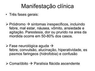 Manifestação clínicaTrês fases gerais:Pródromo  sintomas inespecificos, incluindo febre, mal estar, náusea, vômito, ansiedade e agitação. Parestesia, dor ou prurido na area da mordida ocorre em 50-80% dos casos.