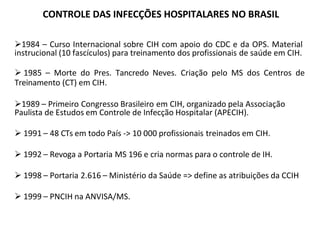 1984 – Curso Internacional sobre CIH com apoio do CDC e da OPS. Material
instrucional (10 fascículos) para treinamento dos profissionais de saúde em CIH.
 1985 – Morte do Pres. Tancredo Neves. Criação pelo MS dos Centros de
Treinamento (CT) em CIH.
1989 – Primeiro Congresso Brasileiro em CIH, organizado pela Associação
Paulista de Estudos em Controle de Infecção Hospitalar (APECIH).
 1991 – 48 CTs em todo País -> 10 000 profissionais treinados em CIH.
 1992 – Revoga a Portaria MS 196 e cria normas para o controle de IH.
 1998 – Portaria 2.616 – Ministério da Saúde => define as atribuições da CCIH
 1999 – PNCIH na ANVISA/MS.
CONTROLE DAS INFECÇÕES HOSPITALARES NO BRASIL
 