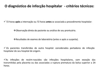 O diagnóstico de infecção hospitalar - critérios técnicos:
 72 horas após a internação ou 72 horas antes se associada a procedimento hospitalar:
Observação direta do paciente ou análise de seu prontuário.
Resultados de exames de laboratório (antes e após a suspeita).
 Os pacientes transferidos de outro hospital: considerados portadores de infecção
hospitalar do seu hospital de origem.
As infecções de recém-nascidos são infecções hospitalares, com exceção das
transmitidas pela placenta ou das associadas a ruptura prematura da bolsa superior a 24
horas.
 