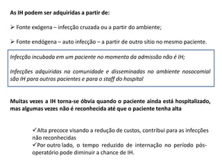 As IH podem ser adquiridas a partir de:
 Fonte exógena – infecção cruzada ou a partir do ambiente;
 Fonte endógena – auto infecção – a partir de outro sítio no mesmo paciente.
Infecção incubada em um paciente no momento da admissão não é IH;
Infecções adquiridas na comunidade e disseminadas no ambiente nosocomial
são IH para outros pacientes e para o staff do hospital
Muitas vezes a IH torna-se óbvia quando o paciente ainda está hospitalizado,
mas algumas vezes não é reconhecida até que o paciente tenha alta
Alta precoce visando a redução de custos, contribui para as infecções
não reconhecidas
Por outro lado, o tempo reduzido de internação no período pós-
operatório pode diminuir a chance de IH.
 
