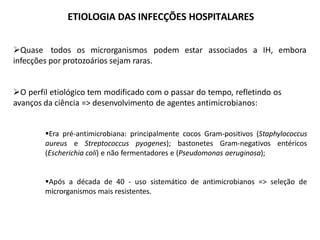 ETIOLOGIA DAS INFECÇÕES HOSPITALARES
Quase todos os microrganismos podem estar associados a IH, embora
infecções por protozoários sejam raras.
O perfil etiológico tem modificado com o passar do tempo, refletindo os
avanços da ciência => desenvolvimento de agentes antimicrobianos:
Era pré-antimicrobiana: principalmente cocos Gram-positivos (Staphylococcus
aureus e Streptococcus pyogenes); bastonetes Gram-negativos entéricos
(Escherichia coli) e não fermentadores e (Pseudomonas aeruginosa);
Após a década de 40 - uso sistemático de antimicrobianos => seleção de
microrganismos mais resistentes.
 