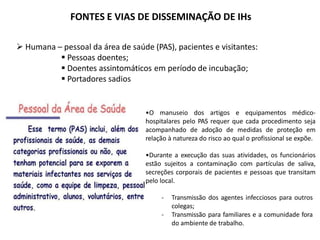 FONTES E VIAS DE DISSEMINAÇÃO DE IHs
 Humana – pessoal da área de saúde (PAS), pacientes e visitantes:
 Pessoas doentes;
 Doentes assintomáticos em período de incubação;
 Portadores sadios
•O manuseio dos artigos e equipamentos médico-
hospitalares pelo PAS requer que cada procedimento seja
acompanhado de adoção de medidas de proteção em
relação à natureza do risco ao qual o profissional se expõe.
•Durante a execução das suas atividades, os funcionários
estão sujeitos a contaminação com partículas de saliva,
secreções corporais de pacientes e pessoas que transitam
pelo local.
- Transmissão dos agentes infecciosos para outros
colegas;
- Transmissão para familiares e a comunidade fora
do ambiente de trabalho.
 