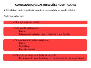 CONSEQUENCIAS DAS INFECÇÕES HOSPITALARES
 IHs afetam tanto o paciente quanto a comunidade => saúde pública
Podem resultar em:
 Doença grave ou morte;
 Internação prolongada:
 Custo,
 Privação de trabalho para o paciente e sua família.
 Terapia antimicrobiana adicional:
 Custo,
 Toxicidade,
 Pressão seletiva
 Paciente torna-se uma fonte de infecção
 Disseminação intra-hospitalar e comunitária de microrganismos
 
