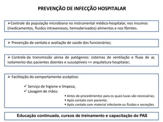 PREVENÇÃO DE INFECÇÃO HOSPITALAR
Controle da população microbiana no instrumental médico-hospitalar, nos insumos
(medicamentos, fluidos intravenosos, hemoderivados) alimentos e nos fômites.
 Prevenção de contato e avaliação de saúde dos funcionários;
 Controle da transmissão aérea de patógenos: sistemas de ventilação e fluxo de ar,
isolamento dos pacientes doentes e susceptíveis => arquitetura hospitalar;
 Facilitação do comportamento asséptico:
 Serviço de higiene e limpeza;
 Lavagem de mãos:
 Antes de procedimentos para os quais luvas são necessárias;
 Após contato com paciente;
 Após contato com material infectante ou fluidos e secreções
Educação continuada, cursos de treinamento e capacitação do PAS
 