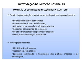 INVESTIGAÇÃO DE INFECÇÃO HOSPITALAR
COMISSÃO DE CONTROLE DE INFECÇÃO HOSPITALAR - CCIH
 Estudo, implementação e monitoramento de políticas e procedimentos:
 Rotinas de cuidados com cateter,
 Uso de antibióticos e desinfetantes,
 Acidentes por exposição a pérfuro-cortantes,
 Acidentes por respingo de secreções,
 Coleta e transporte de espécimes biológicos,
 Serviços de alimentação e hotelaria.
 Investigação de surtos
 Identificação microbiana,
 Tipagem epidemiológica,
 Educação continuada e fiscalização das práticas médicas e de
enfermagem.
 
