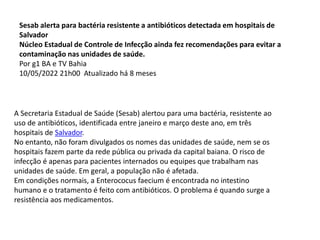 Sesab alerta para bactéria resistente a antibióticos detectada em hospitais de
Salvador
Núcleo Estadual de Controle de Infecção ainda fez recomendações para evitar a
contaminação nas unidades de saúde.
Por g1 BA e TV Bahia
10/05/2022 21h00 Atualizado há 8 meses
A Secretaria Estadual de Saúde (Sesab) alertou para uma bactéria, resistente ao
uso de antibióticos, identificada entre janeiro e março deste ano, em três
hospitais de Salvador.
No entanto, não foram divulgados os nomes das unidades de saúde, nem se os
hospitais fazem parte da rede pública ou privada da capital baiana. O risco de
infecção é apenas para pacientes internados ou equipes que trabalham nas
unidades de saúde. Em geral, a população não é afetada.
Em condições normais, a Enterococus faecium é encontrada no intestino
humano e o tratamento é feito com antibióticos. O problema é quando surge a
resistência aos medicamentos.
 