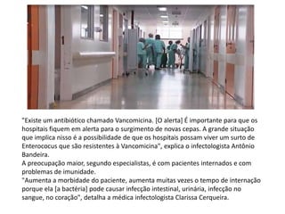 "Existe um antibiótico chamado Vancomicina. [O alerta] É importante para que os
hospitais fiquem em alerta para o surgimento de novas cepas. A grande situação
que implica nisso é a possibilidade de que os hospitais possam viver um surto de
Enterococus que são resistentes à Vancomicina", explica o infectologista Antônio
Bandeira.
A preocupação maior, segundo especialistas, é com pacientes internados e com
problemas de imunidade.
"Aumenta a morbidade do paciente, aumenta muitas vezes o tempo de internação
porque ela [a bactéria] pode causar infecção intestinal, urinária, infecção no
sangue, no coração", detalha a médica infectologista Clarissa Cerqueira.
 