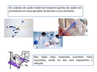 Os cuidados de saúde modernos trouxeram ganhos de saúde sem
precedentes às novas gerações de doentes e seus familiares
Mas todas estas conquistas acarretam riscos
associados, sendo um dos mais importantes a
infecção.
 