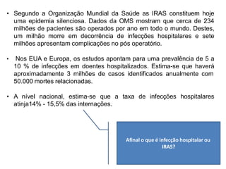 • Segundo a Organização Mundial da Saúde as IRAS constituem hoje
uma epidemia silenciosa. Dados da OMS mostram que cerca de 234
milhões de pacientes são operados por ano em todo o mundo. Destes,
um milhão morre em decorrência de infecções hospitalares e sete
milhões apresentam complicações no pós operatório.
• Nos EUA e Europa, os estudos apontam para uma prevalência de 5 a
10 % de infecções em doentes hospitalizados. Estima-se que haverá
aproximadamente 3 milhões de casos identificados anualmente com
50.000 mortes relacionadas.
• A nível nacional, estima-se que a taxa de infecções hospitalares
atinja14% - 15,5% das internações.
Afinal o que é infecção hospitalar ou
IRAS?
 