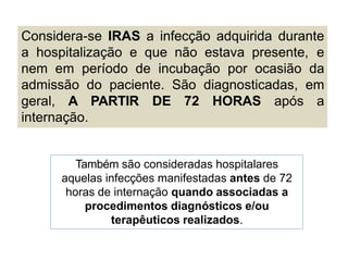 Considera-se IRAS a infecção adquirida durante
a hospitalização e que não estava presente, e
nem em período de incubação por ocasião da
admissão do paciente. São diagnosticadas, em
geral, A PARTIR DE 72 HORAS após a
internação.
Também são consideradas hospitalares
aquelas infecções manifestadas antes de 72
horas de internação quando associadas a
procedimentos diagnósticos e/ou
terapêuticos realizados.
 