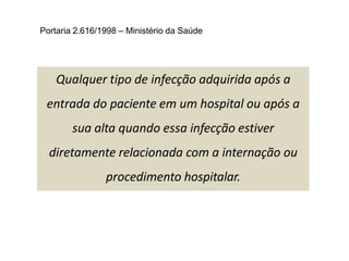 Qualquer tipo de infecção adquirida após a
entrada do paciente em um hospital ou após a
sua alta quando essa infecção estiver
diretamente relacionada com a internação ou
procedimento hospitalar.
Portaria 2.616/1998 – Ministério da Saúde
 