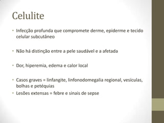 Celulite
• Infecção profunda que compromete derme, epiderme e tecido
  celular subcutâneo

• Não há distinção entre a pele saudável e a afetada

• Dor, hiperemia, edema e calor local

• Casos graves = linfangite, linfonodomegalia regional, vesículas,
  bolhas e petéquias
• Lesões extensas = febre e sinais de sepse
 