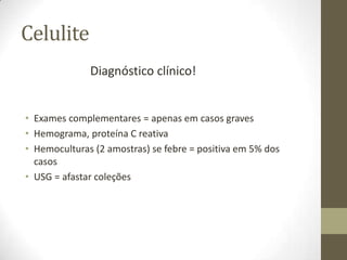 Celulite
              Diagnóstico clínico!


• Exames complementares = apenas em casos graves
• Hemograma, proteína C reativa
• Hemoculturas (2 amostras) se febre = positiva em 5% dos
  casos
• USG = afastar coleções
 
