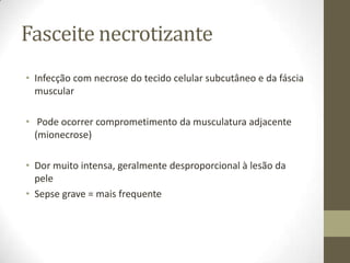 Fasceite necrotizante
• Infecção com necrose do tecido celular subcutâneo e da fáscia
  muscular

• Pode ocorrer comprometimento da musculatura adjacente
  (mionecrose)

• Dor muito intensa, geralmente desproporcional à lesão da
  pele
• Sepse grave = mais frequente
 