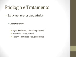 Etiologia e Tratamento
• Esquemas menos apropriados

 • Ciprofloxacina

    • Ação deficiente sobre estreptococos
    • Resistência em S. aureus
    • Reservar para osso ou superinfecção
 