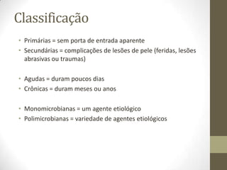 Classificação
• Primárias = sem porta de entrada aparente
• Secundárias = complicações de lesões de pele (feridas, lesões
  abrasivas ou traumas)

• Agudas = duram poucos dias
• Crônicas = duram meses ou anos

• Monomicrobianas = um agente etiológico
• Polimicrobianas = variedade de agentes etiológicos
 