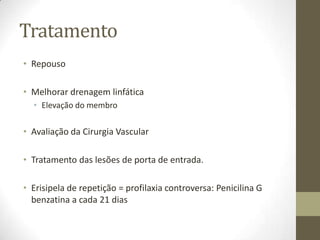 Tratamento
• Repouso

• Melhorar drenagem linfática
  • Elevação do membro

• Avaliação da Cirurgia Vascular

• Tratamento das lesões de porta de entrada.

• Erisipela de repetição = profilaxia controversa: Penicilina G
  benzatina a cada 21 dias
 
