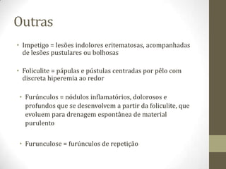 Outras
• Impetigo = lesões indolores eritematosas, acompanhadas
  de lesões pustulares ou bolhosas

• Foliculite = pápulas e pústulas centradas por pêlo com
  discreta hiperemia ao redor

• Furúnculos = nódulos inflamatórios, dolorosos e
  profundos que se desenvolvem a partir da foliculite, que
  evoluem para drenagem espontânea de material
  purulento


• Furunculose = furúnculos de repetição
 
