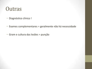 Outras
• Diagnóstico clínico !

• Exames complementares = geralmente não há necessidade

• Gram e cultura das lesões = punção
 