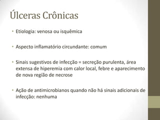 Úlceras Crônicas
• Etiologia: venosa ou isquêmica

• Aspecto inflamatório circundante: comum

• Sinais sugestivos de infecção = secreção purulenta, área
  extensa de hiperemia com calor local, febre e aparecimento
  de nova região de necrose

• Ação de antimicrobianos quando não há sinais adicionais de
  infecção: nenhuma
 