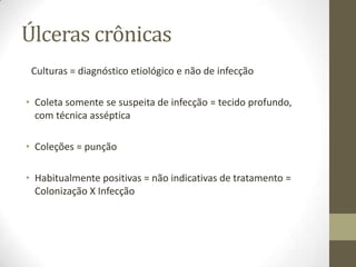 Úlceras crônicas
 Culturas = diagnóstico etiológico e não de infecção

• Coleta somente se suspeita de infecção = tecido profundo,
  com técnica asséptica

• Coleções = punção

• Habitualmente positivas = não indicativas de tratamento =
  Colonização X Infecção
 