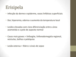 Erisipela
• Infecção da derme e epiderme, vasos linfáticos superficiais

• Dor, hiperemia, edema e aumento da temperatura local

• Lesões elevadas com clara diferenciação entre a área
  acometida e a pele de aspecto normal

• Casos mais graves = linfangite, linfonodomegalia regional,
  vesículas, bolhas e petéquias

• Lesão extensa = febre e sinais de sepse
 