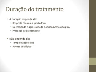 Duração do tratamento
• A duração depende de:
  • Resposta clínica e aspecto local
  • Necessidade e agressividade do tratamento cirúrgico
  • Presença de osteomielite

• Não depende de:
  • Tempo estabelecido
  • Agente etiológico
 