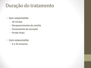 Duração do tratamento

• Sem osteomielite
  •   10-14 dias
  •   Desaparecimento da celulite
  •   Clareamento da secreção
  •   Ferida limpa

• Com osteomielite
  • 3 a 10 semanas
 