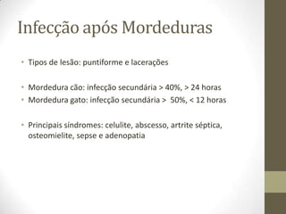 Infecção após Mordeduras
• Tipos de lesão: puntiforme e lacerações

• Mordedura cão: infecção secundária > 40%, > 24 horas
• Mordedura gato: infecção secundária > 50%, < 12 horas

• Principais síndromes: celulite, abscesso, artrite séptica,
  osteomielite, sepse e adenopatia
 