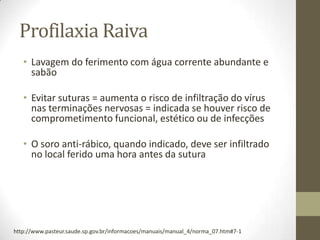 Profilaxia Raiva
   • Lavagem do ferimento com água corrente abundante e
     sabão

   • Evitar suturas = aumenta o risco de infiltração do vírus
     nas terminações nervosas = indicada se houver risco de
     comprometimento funcional, estético ou de infecções

   • O soro anti-rábico, quando indicado, deve ser infiltrado
     no local ferido uma hora antes da sutura




http://www.pasteur.saude.sp.gov.br/informacoes/manuais/manual_4/norma_07.htm#7-1
 