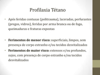 Profilaxia Tétano
• Após feridas contusas (politrauma), laceradas, perfurantes
  (pregos, vidros), feridas por arma branca ou de fogo,
  queimaduras e fraturas expostas


• Ferimentos de menor risco: superficiais, limpos, sem
  presença de corpo estranho e/ou tecidos desvitalizados
• Ferimentos de maior risco: extensos e/ou profundos,
  sujos, com presença de corpo estranho e/ou tecidos
  desvitalizados
 