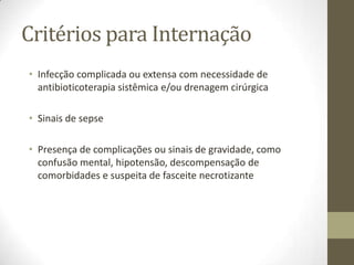 Critérios para Internação
• Infecção complicada ou extensa com necessidade de
  antibioticoterapia sistêmica e/ou drenagem cirúrgica

• Sinais de sepse

• Presença de complicações ou sinais de gravidade, como
  confusão mental, hipotensão, descompensação de
  comorbidades e suspeita de fasceite necrotizante
 