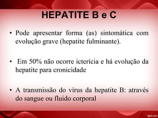 HEPATITE B e C
• Pode apresentar forma (as) sintomática com
evolução grave (hepatite fulminante).
• Em 50% não ocorre icterícia e há evolução da
hepatite para cronicidade
• A transmissão do vírus da hepatite B: através
do sangue ou fluido corporal
 